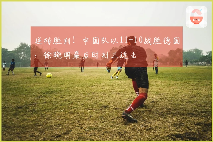 逆转胜利！中国队以11-10战胜德国，徐晓明最后时刻三连击