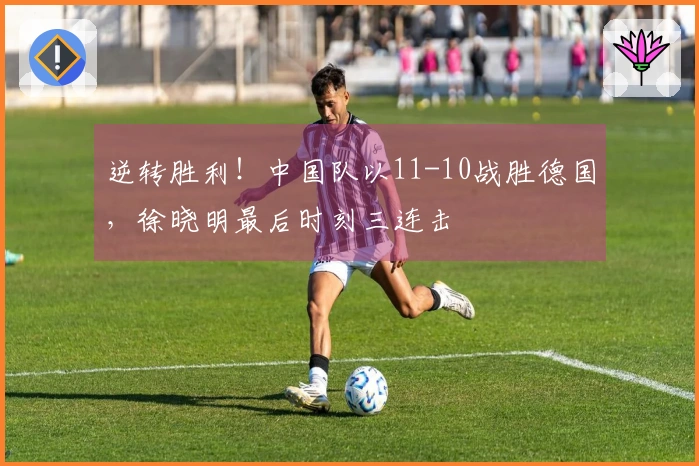 逆转胜利！中国队以11-10战胜德国，徐晓明最后时刻三连击