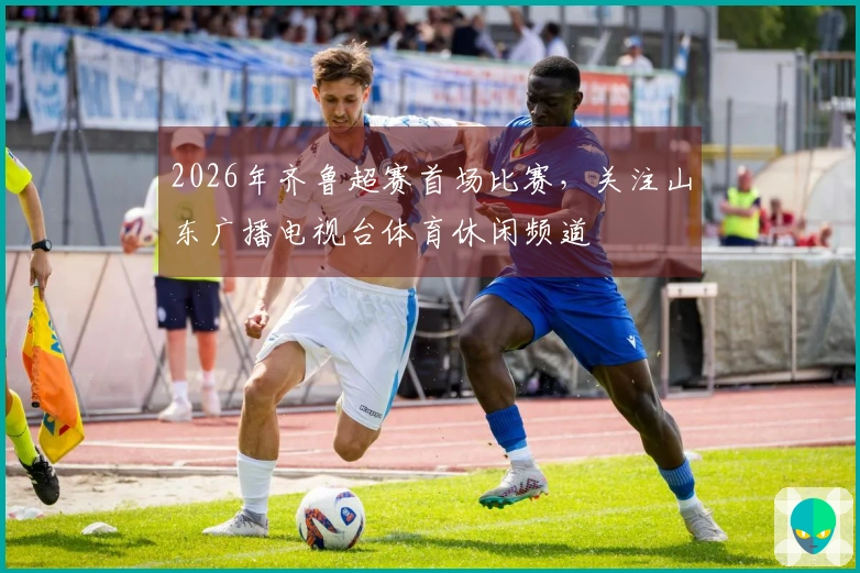2026年齐鲁超赛首场比赛，关注山东广播电视台体育休闲频道