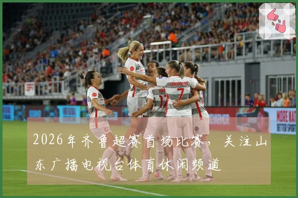 2026年齐鲁超赛首场比赛，关注山东广播电视台体育休闲频道